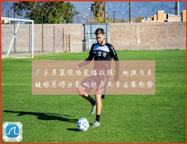 广东男篮现场直播战报：轮换与关键球员得分影响胜负及季后赛形势